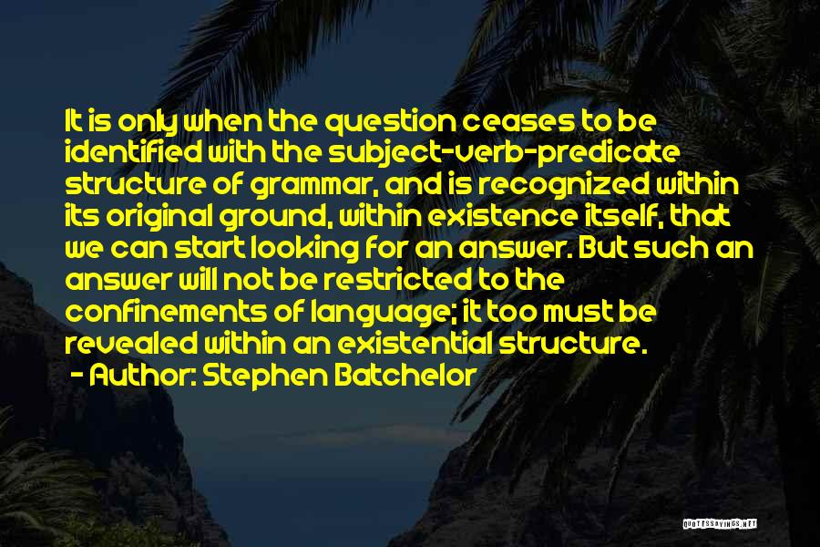 Stephen Batchelor Quotes: It Is Only When The Question Ceases To Be Identified With The Subject-verb-predicate Structure Of Grammar, And Is Recognized Within