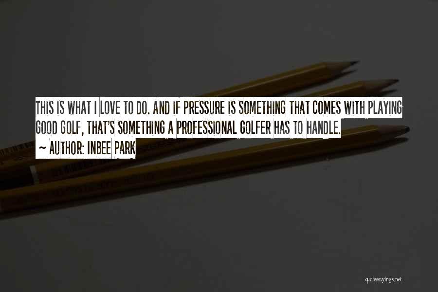 Inbee Park Quotes: This Is What I Love To Do. And If Pressure Is Something That Comes With Playing Good Golf, That's Something