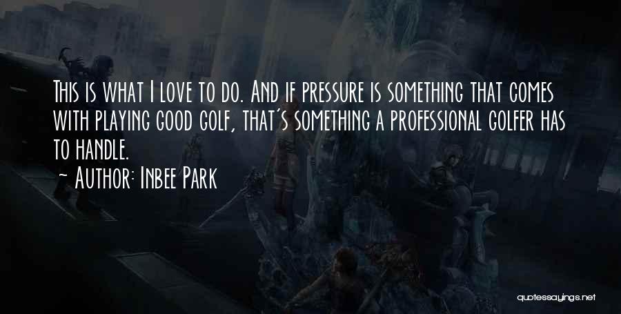 Inbee Park Quotes: This Is What I Love To Do. And If Pressure Is Something That Comes With Playing Good Golf, That's Something