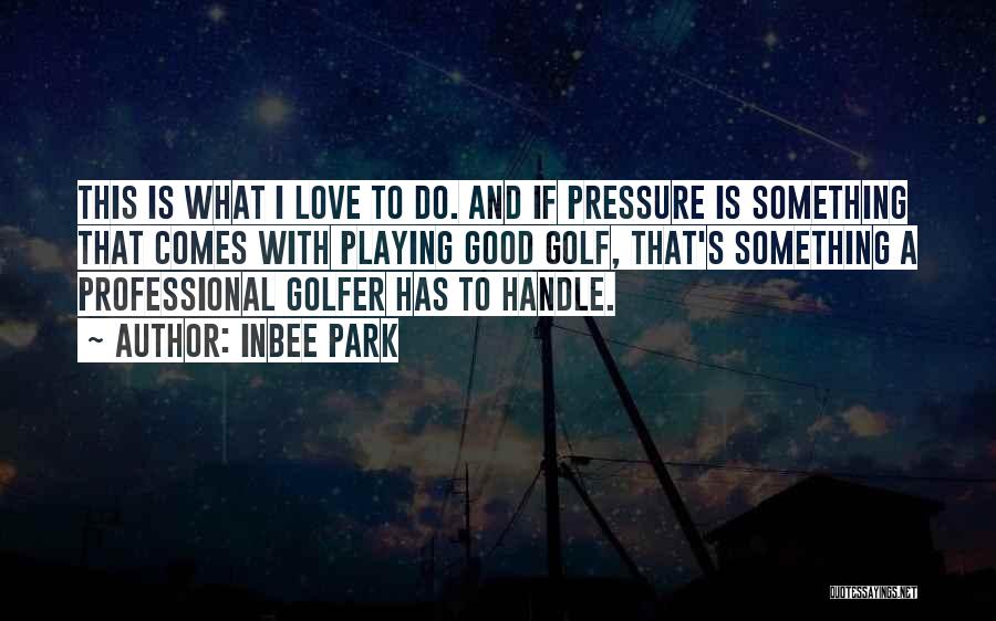 Inbee Park Quotes: This Is What I Love To Do. And If Pressure Is Something That Comes With Playing Good Golf, That's Something