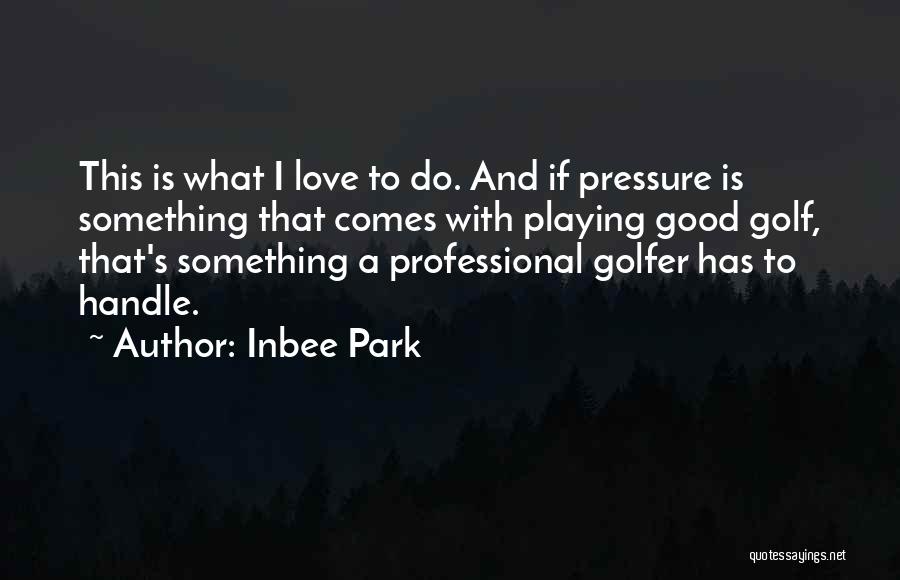 Inbee Park Quotes: This Is What I Love To Do. And If Pressure Is Something That Comes With Playing Good Golf, That's Something