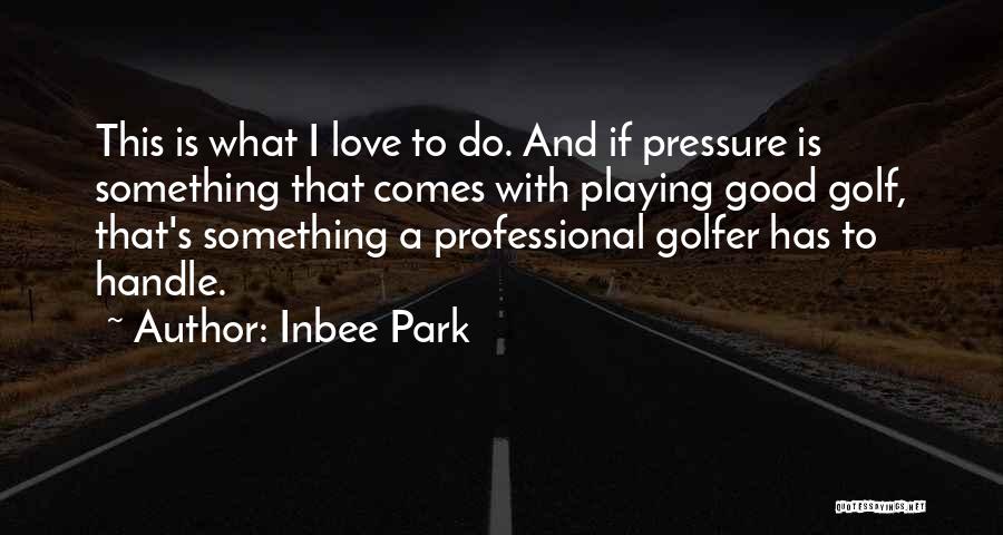 Inbee Park Quotes: This Is What I Love To Do. And If Pressure Is Something That Comes With Playing Good Golf, That's Something