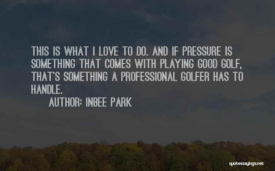 Inbee Park Quotes: This Is What I Love To Do. And If Pressure Is Something That Comes With Playing Good Golf, That's Something