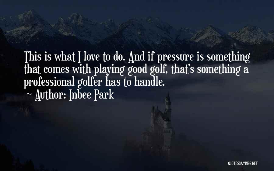 Inbee Park Quotes: This Is What I Love To Do. And If Pressure Is Something That Comes With Playing Good Golf, That's Something