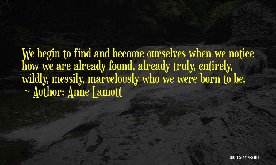 Anne Lamott Quotes: We Begin To Find And Become Ourselves When We Notice How We Are Already Found, Already Truly, Entirely, Wildly, Messily,