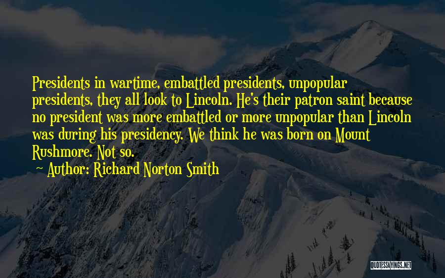 Richard Norton Smith Quotes: Presidents In Wartime, Embattled Presidents, Unpopular Presidents, They All Look To Lincoln. He's Their Patron Saint Because No President Was