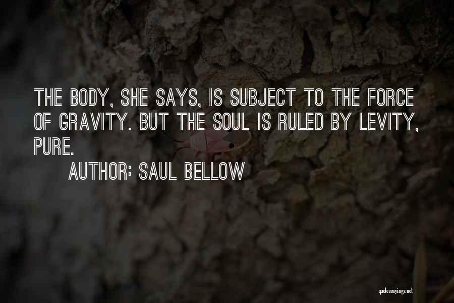 Saul Bellow Quotes: The Body, She Says, Is Subject To The Force Of Gravity. But The Soul Is Ruled By Levity, Pure.