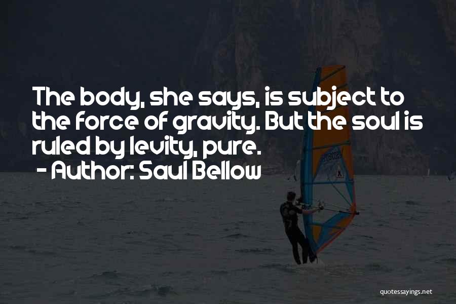 Saul Bellow Quotes: The Body, She Says, Is Subject To The Force Of Gravity. But The Soul Is Ruled By Levity, Pure.
