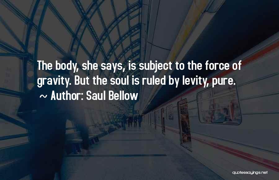 Saul Bellow Quotes: The Body, She Says, Is Subject To The Force Of Gravity. But The Soul Is Ruled By Levity, Pure.
