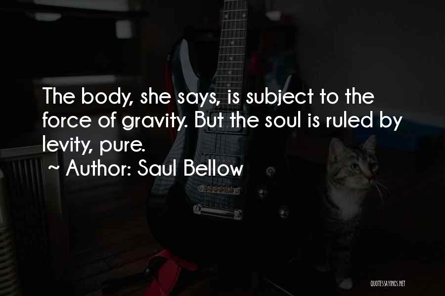 Saul Bellow Quotes: The Body, She Says, Is Subject To The Force Of Gravity. But The Soul Is Ruled By Levity, Pure.