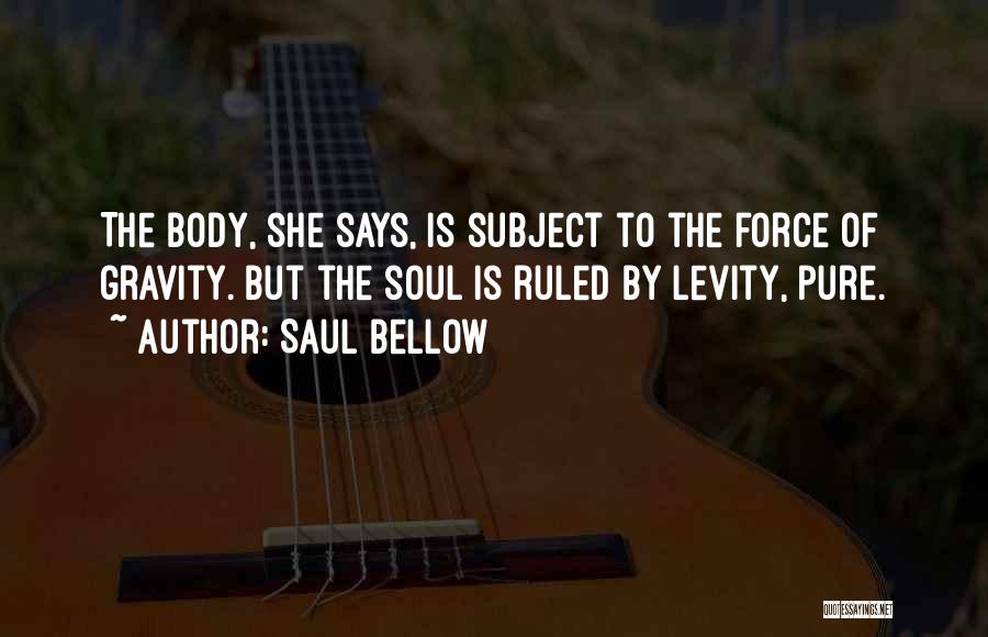 Saul Bellow Quotes: The Body, She Says, Is Subject To The Force Of Gravity. But The Soul Is Ruled By Levity, Pure.