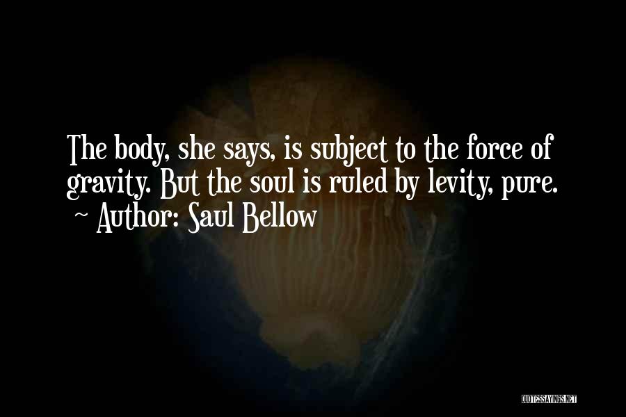 Saul Bellow Quotes: The Body, She Says, Is Subject To The Force Of Gravity. But The Soul Is Ruled By Levity, Pure.