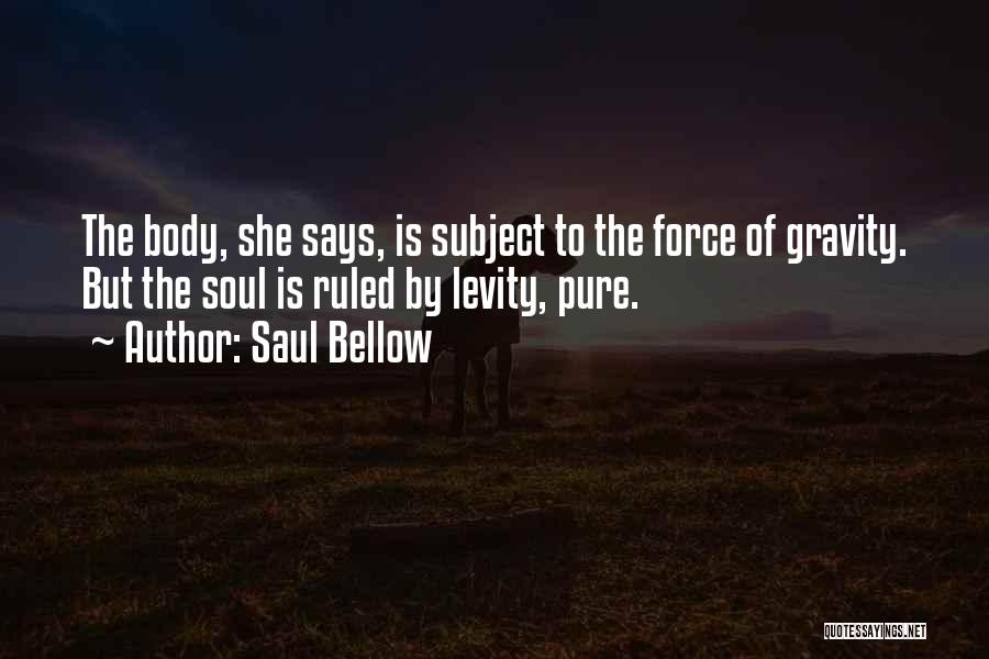 Saul Bellow Quotes: The Body, She Says, Is Subject To The Force Of Gravity. But The Soul Is Ruled By Levity, Pure.