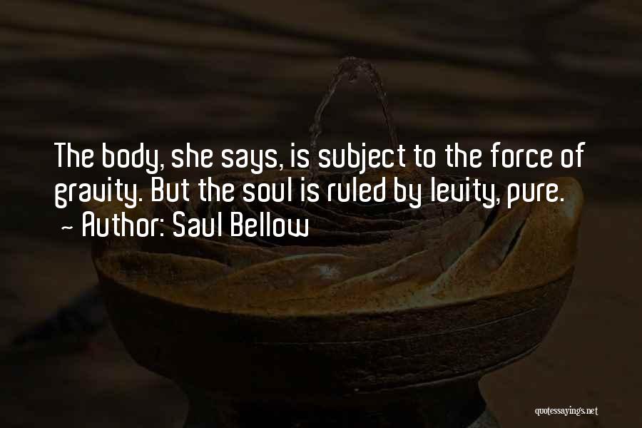 Saul Bellow Quotes: The Body, She Says, Is Subject To The Force Of Gravity. But The Soul Is Ruled By Levity, Pure.