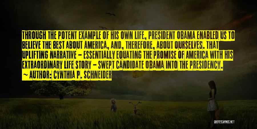 Cynthia P. Schneider Quotes: Through The Potent Example Of His Own Life, President Obama Enabled Us To Believe The Best About America, And, Therefore,