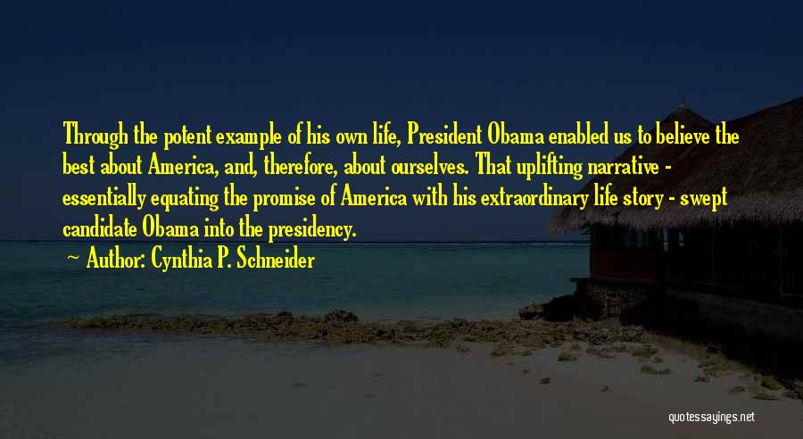 Cynthia P. Schneider Quotes: Through The Potent Example Of His Own Life, President Obama Enabled Us To Believe The Best About America, And, Therefore,