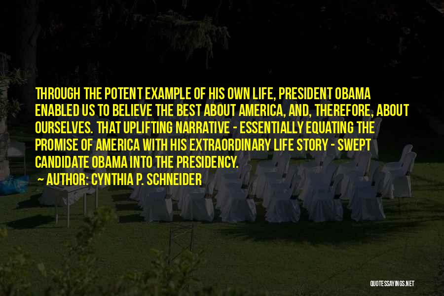 Cynthia P. Schneider Quotes: Through The Potent Example Of His Own Life, President Obama Enabled Us To Believe The Best About America, And, Therefore,