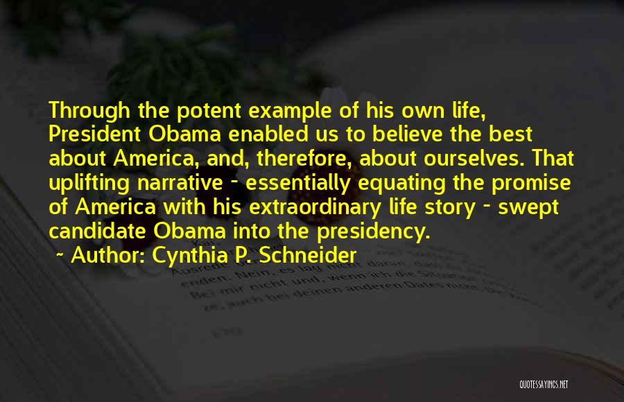 Cynthia P. Schneider Quotes: Through The Potent Example Of His Own Life, President Obama Enabled Us To Believe The Best About America, And, Therefore,