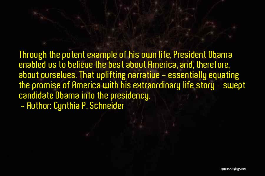 Cynthia P. Schneider Quotes: Through The Potent Example Of His Own Life, President Obama Enabled Us To Believe The Best About America, And, Therefore,