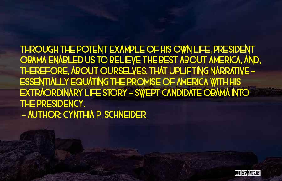 Cynthia P. Schneider Quotes: Through The Potent Example Of His Own Life, President Obama Enabled Us To Believe The Best About America, And, Therefore,