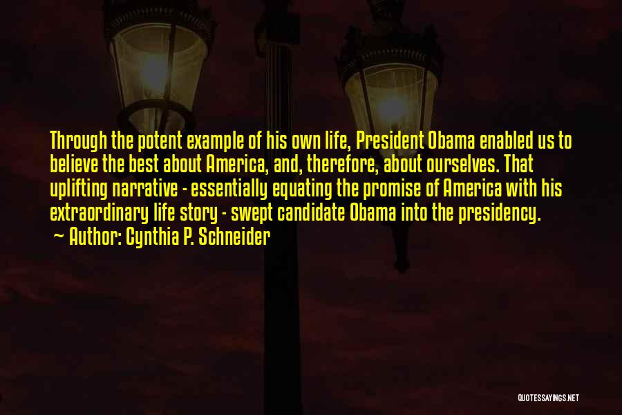 Cynthia P. Schneider Quotes: Through The Potent Example Of His Own Life, President Obama Enabled Us To Believe The Best About America, And, Therefore,