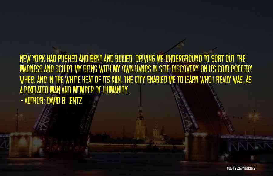 David B. Lentz Quotes: New York Had Pushed And Bent And Bullied, Driving Me Underground To Sort Out The Madness And Sculpt My Being