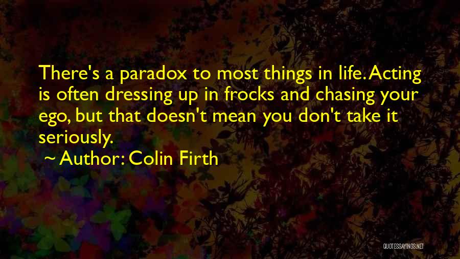 Colin Firth Quotes: There's A Paradox To Most Things In Life. Acting Is Often Dressing Up In Frocks And Chasing Your Ego, But
