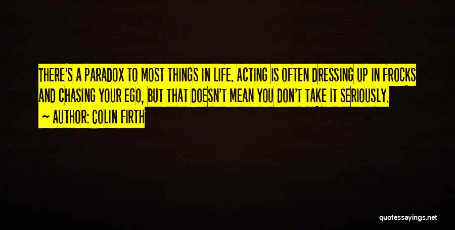 Colin Firth Quotes: There's A Paradox To Most Things In Life. Acting Is Often Dressing Up In Frocks And Chasing Your Ego, But