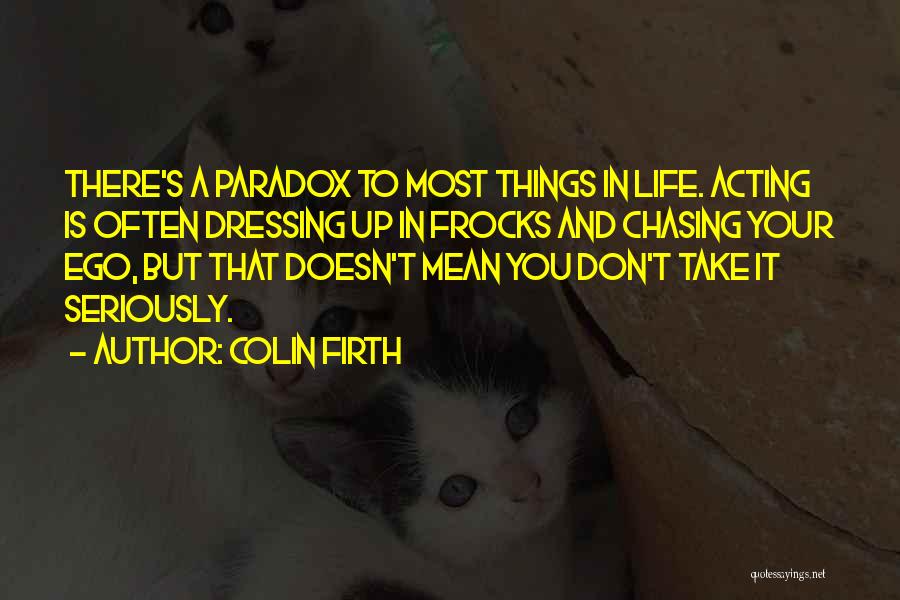 Colin Firth Quotes: There's A Paradox To Most Things In Life. Acting Is Often Dressing Up In Frocks And Chasing Your Ego, But