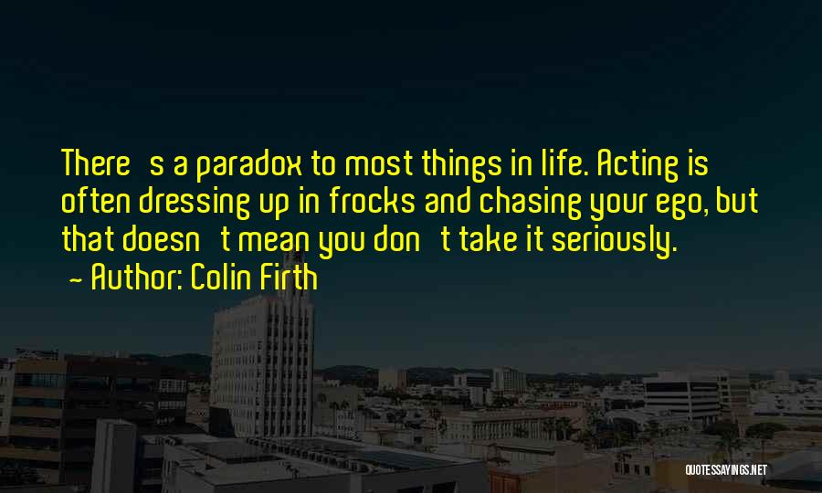 Colin Firth Quotes: There's A Paradox To Most Things In Life. Acting Is Often Dressing Up In Frocks And Chasing Your Ego, But