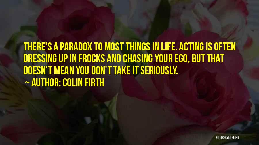 Colin Firth Quotes: There's A Paradox To Most Things In Life. Acting Is Often Dressing Up In Frocks And Chasing Your Ego, But