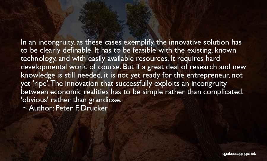 Peter F. Drucker Quotes: In An Incongruity, As These Cases Exemplify, The Innovative Solution Has To Be Clearly Definable. It Has To Be Feasible