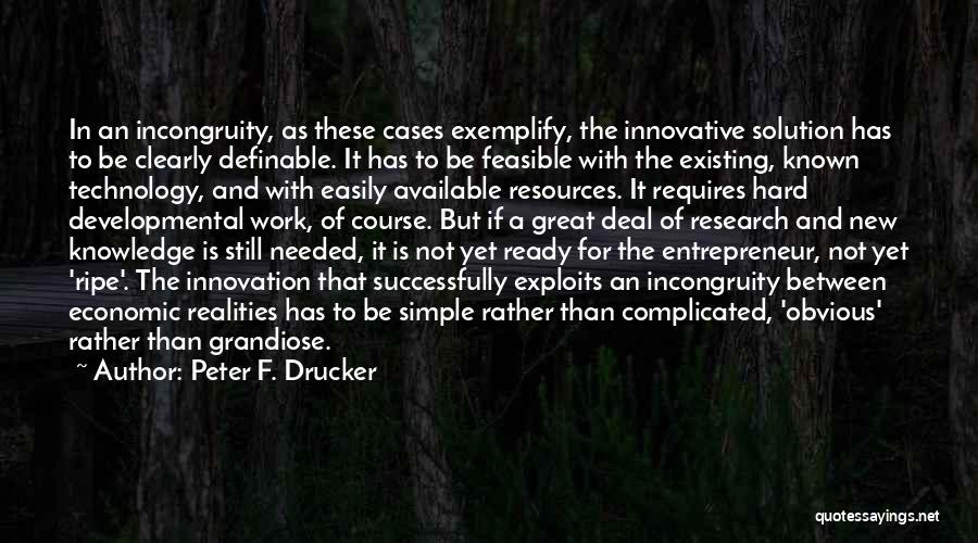 Peter F. Drucker Quotes: In An Incongruity, As These Cases Exemplify, The Innovative Solution Has To Be Clearly Definable. It Has To Be Feasible