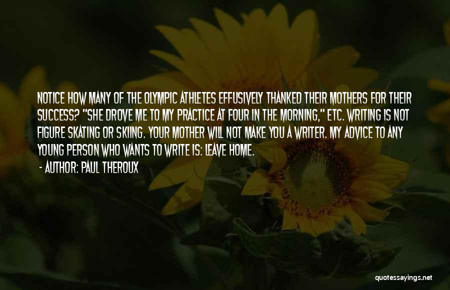 Paul Theroux Quotes: Notice How Many Of The Olympic Athletes Effusively Thanked Their Mothers For Their Success? She Drove Me To My Practice