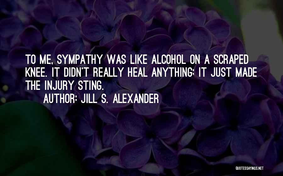 Jill S. Alexander Quotes: To Me, Sympathy Was Like Alcohol On A Scraped Knee. It Didn't Really Heal Anything; It Just Made The Injury