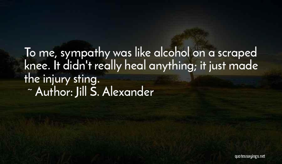 Jill S. Alexander Quotes: To Me, Sympathy Was Like Alcohol On A Scraped Knee. It Didn't Really Heal Anything; It Just Made The Injury