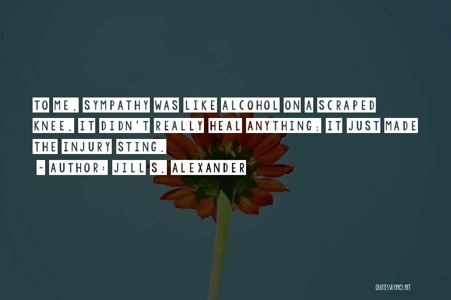 Jill S. Alexander Quotes: To Me, Sympathy Was Like Alcohol On A Scraped Knee. It Didn't Really Heal Anything; It Just Made The Injury