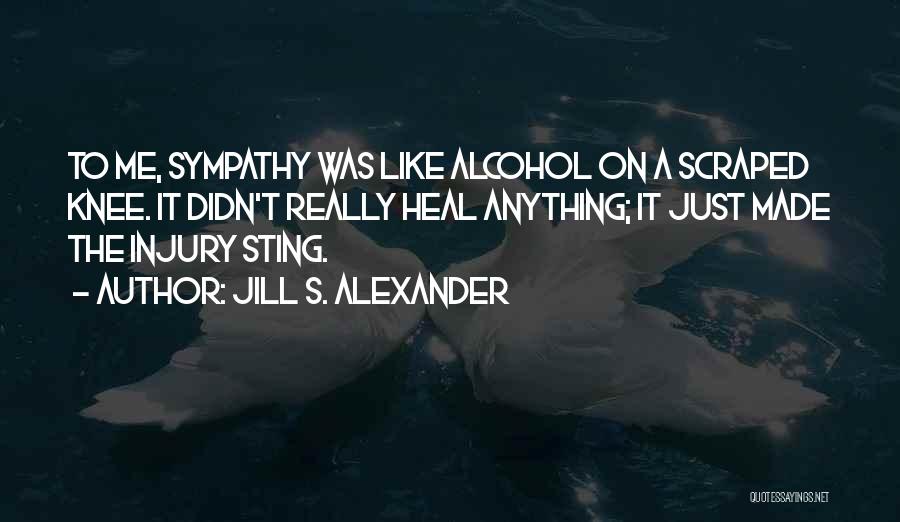 Jill S. Alexander Quotes: To Me, Sympathy Was Like Alcohol On A Scraped Knee. It Didn't Really Heal Anything; It Just Made The Injury