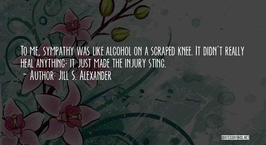 Jill S. Alexander Quotes: To Me, Sympathy Was Like Alcohol On A Scraped Knee. It Didn't Really Heal Anything; It Just Made The Injury