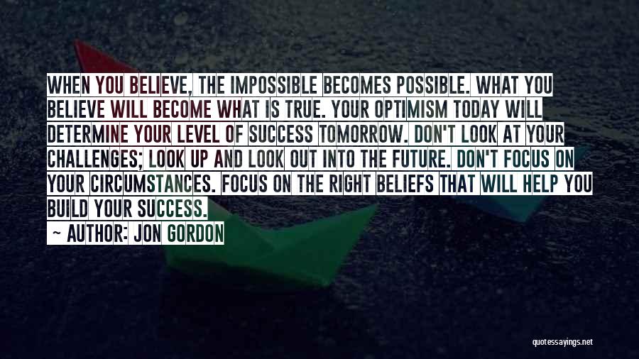 Jon Gordon Quotes: When You Believe, The Impossible Becomes Possible. What You Believe Will Become What Is True. Your Optimism Today Will Determine