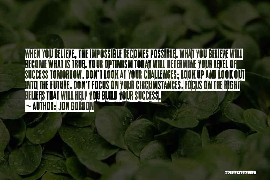 Jon Gordon Quotes: When You Believe, The Impossible Becomes Possible. What You Believe Will Become What Is True. Your Optimism Today Will Determine