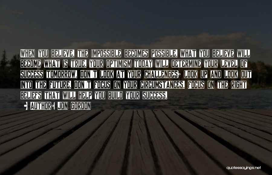 Jon Gordon Quotes: When You Believe, The Impossible Becomes Possible. What You Believe Will Become What Is True. Your Optimism Today Will Determine