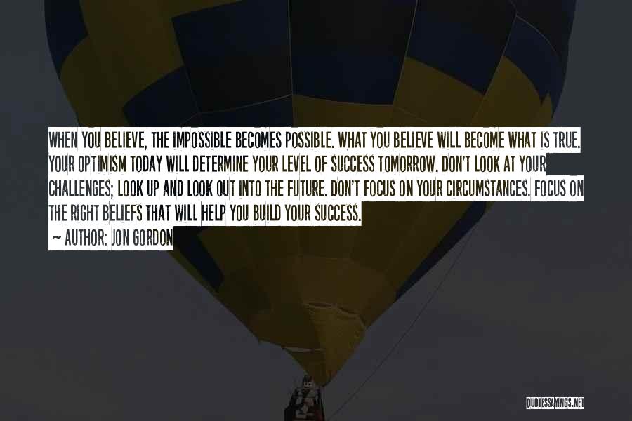 Jon Gordon Quotes: When You Believe, The Impossible Becomes Possible. What You Believe Will Become What Is True. Your Optimism Today Will Determine