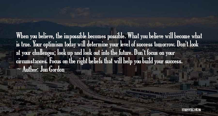 Jon Gordon Quotes: When You Believe, The Impossible Becomes Possible. What You Believe Will Become What Is True. Your Optimism Today Will Determine