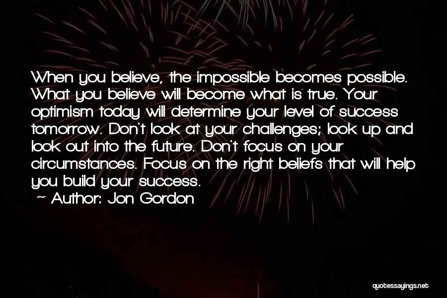 Jon Gordon Quotes: When You Believe, The Impossible Becomes Possible. What You Believe Will Become What Is True. Your Optimism Today Will Determine