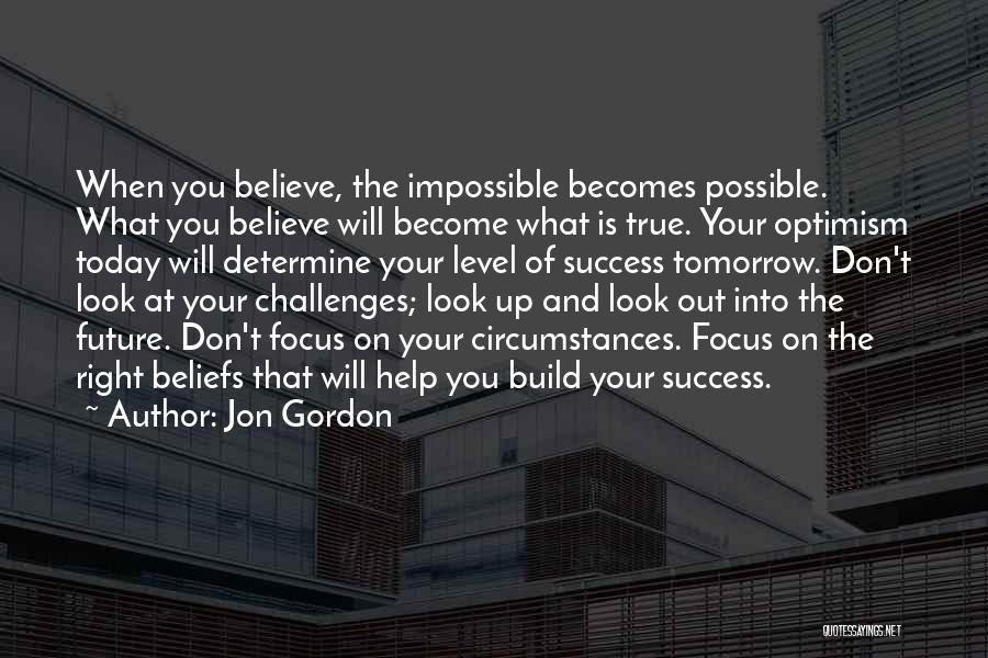 Jon Gordon Quotes: When You Believe, The Impossible Becomes Possible. What You Believe Will Become What Is True. Your Optimism Today Will Determine