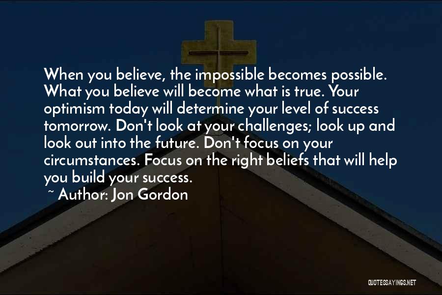 Jon Gordon Quotes: When You Believe, The Impossible Becomes Possible. What You Believe Will Become What Is True. Your Optimism Today Will Determine