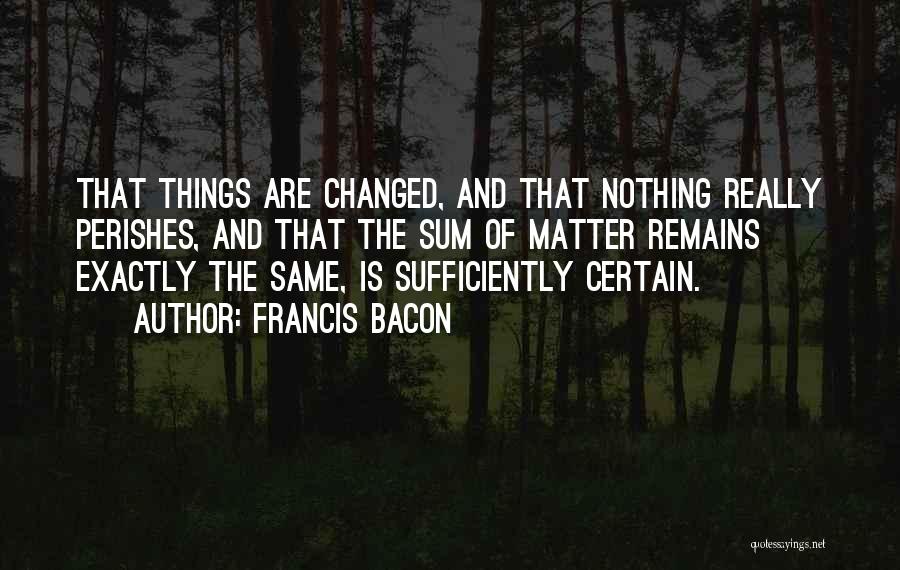 Francis Bacon Quotes: That Things Are Changed, And That Nothing Really Perishes, And That The Sum Of Matter Remains Exactly The Same, Is