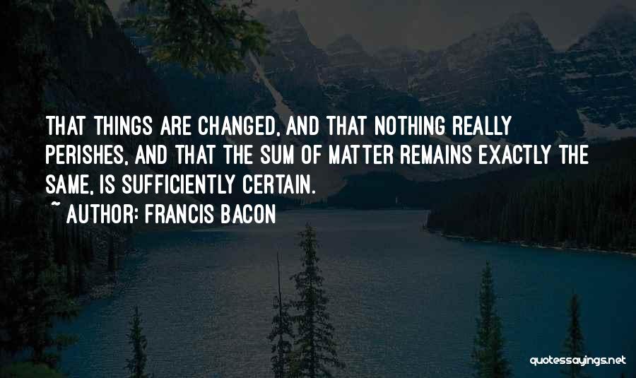 Francis Bacon Quotes: That Things Are Changed, And That Nothing Really Perishes, And That The Sum Of Matter Remains Exactly The Same, Is