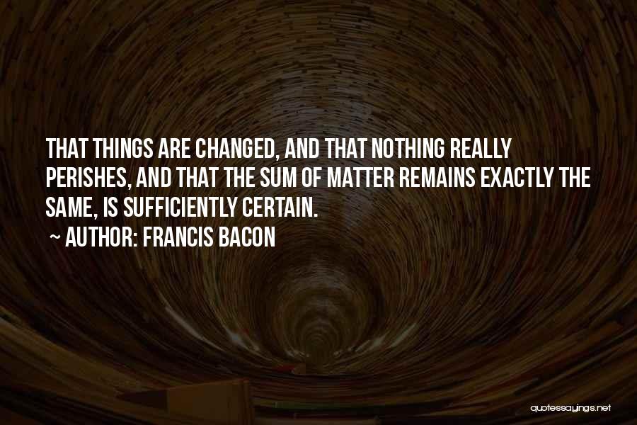 Francis Bacon Quotes: That Things Are Changed, And That Nothing Really Perishes, And That The Sum Of Matter Remains Exactly The Same, Is